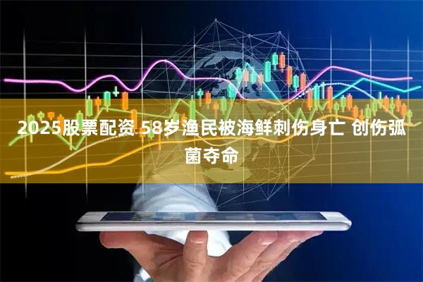 2025股票配资 58岁渔民被海鲜刺伤身亡 创伤弧菌夺命