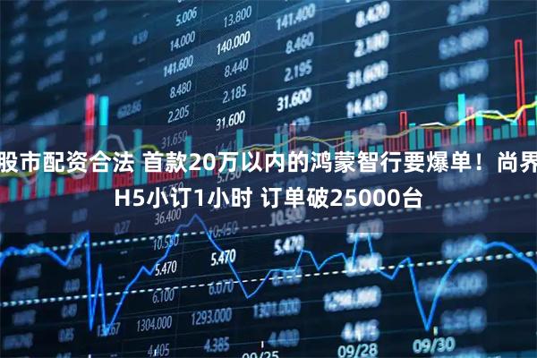 股市配资合法 首款20万以内的鸿蒙智行要爆单！尚界H5小订1小时 订单破25000台