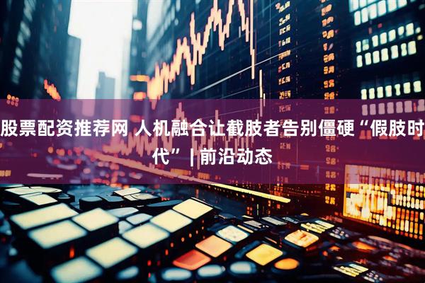 股票配资推荐网 人机融合让截肢者告别僵硬“假肢时代” | 前沿动态