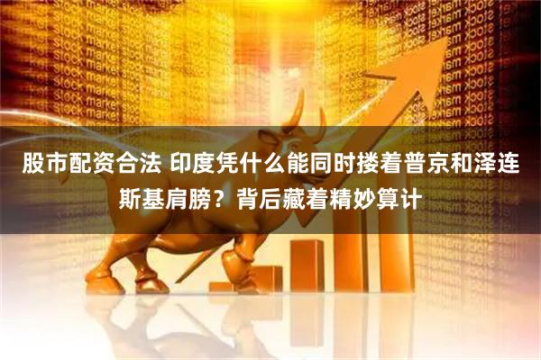 股市配资合法 印度凭什么能同时搂着普京和泽连斯基肩膀？背后藏着精妙算计