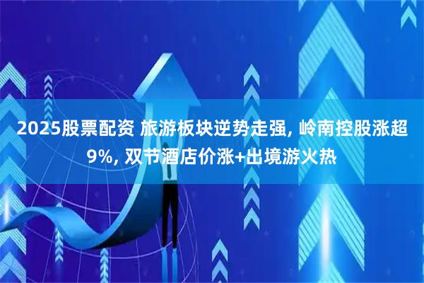 2025股票配资 旅游板块逆势走强, 岭南控股涨超9%, 双节酒店价涨+出境游火热
