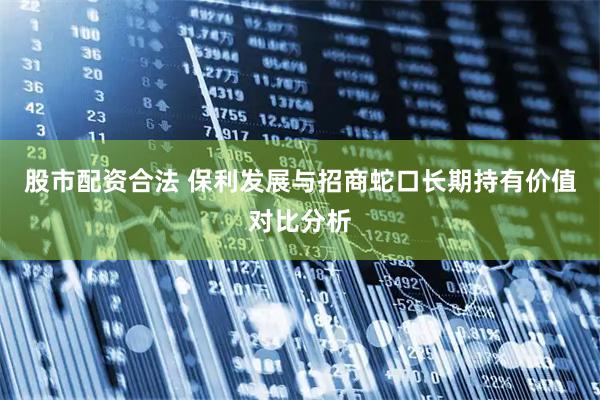 股市配资合法 保利发展与招商蛇口长期持有价值对比分析