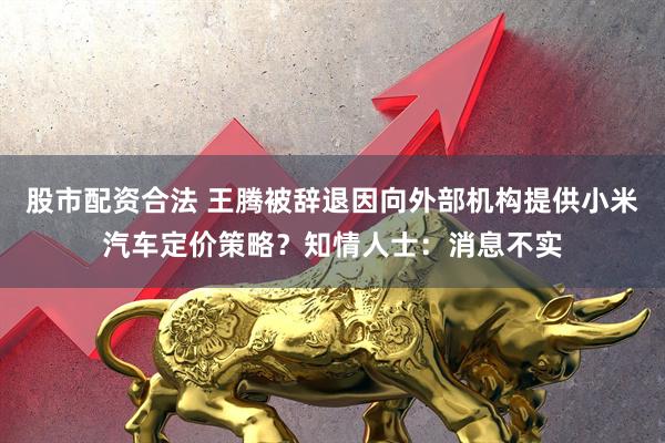 股市配资合法 王腾被辞退因向外部机构提供小米汽车定价策略？知情人士：消息不实
