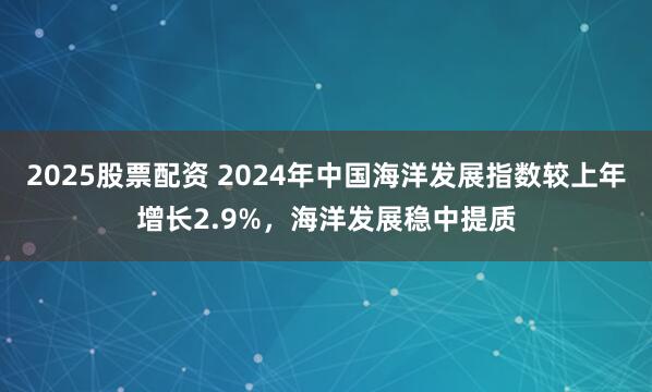 2025股票配资 2024年中国海洋发展指数较上年增长2.9%，海洋发展稳中提质