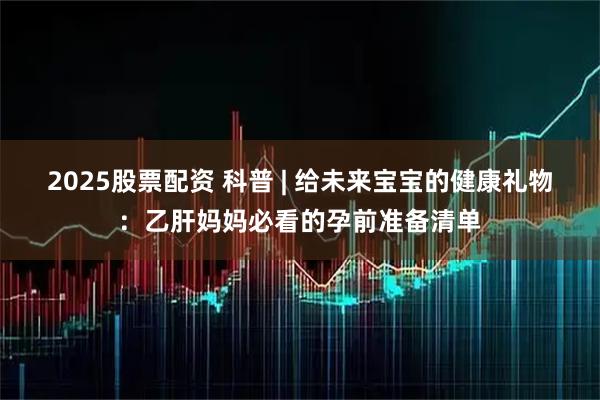 2025股票配资 科普 | 给未来宝宝的健康礼物：乙肝妈妈必看的孕前准备清单