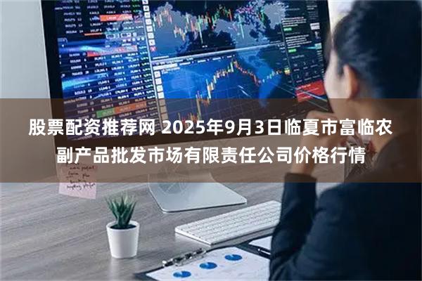 股票配资推荐网 2025年9月3日临夏市富临农副产品批发市场有限责任公司价格行情
