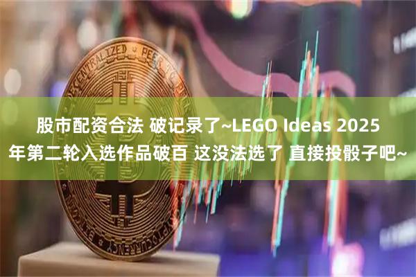股市配资合法 破记录了~LEGO Ideas 2025年第二轮入选作品破百 这没法选了 直接投骰子吧~