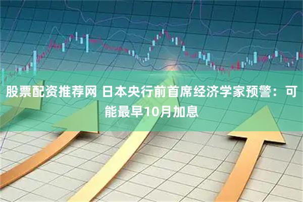 股票配资推荐网 日本央行前首席经济学家预警：可能最早10月加息