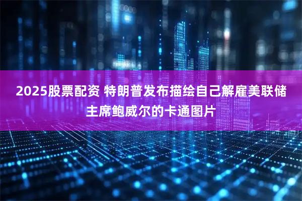 2025股票配资 特朗普发布描绘自己解雇美联储主席鲍威尔的卡通图片