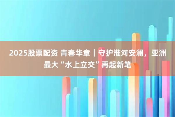 2025股票配资 青春华章｜守护淮河安澜，亚洲最大“水上立交”再起新笔
