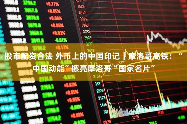 股市配资合法 外币上的中国印记｜摩洛哥高铁：“中国动能”擦亮摩洛哥“国家名片”