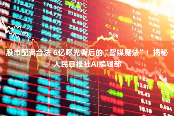 股市配资合法 6亿曝光背后的“智媒魔法”！揭秘人民日报社AI编辑部