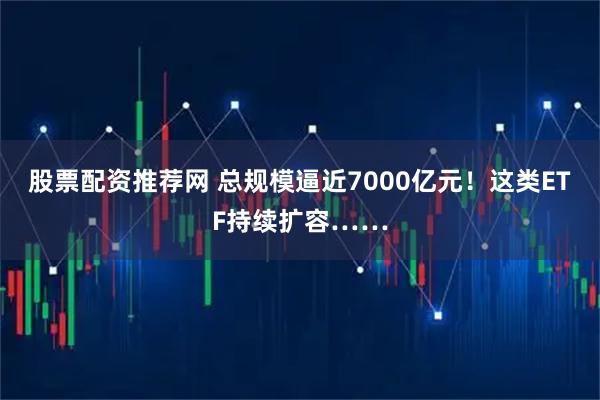 股票配资推荐网 总规模逼近7000亿元！这类ETF持续扩容……