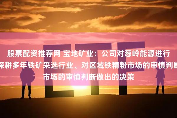 股票配资推荐网 宝地矿业：公司对葱岭能源进行收购是基于深耕多年铁矿采选行业、对区域铁精粉市场的审慎判断做出的决策