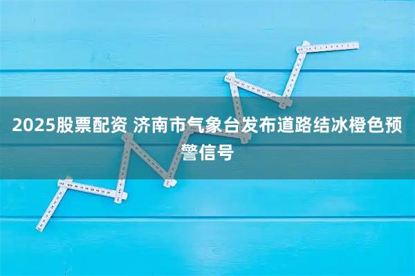 2025股票配资 济南市气象台发布道路结冰橙色预警信号