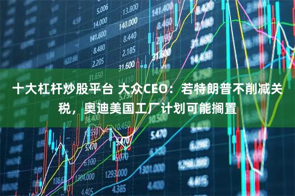 十大杠杆炒股平台 大众CEO：若特朗普不削减关税，奥迪美国工厂计划可能搁置
