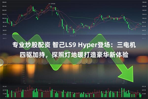 专业炒股配资 智己LS9 Hyper登场：三电机四驱加持，探照灯地暖打造豪华新体验