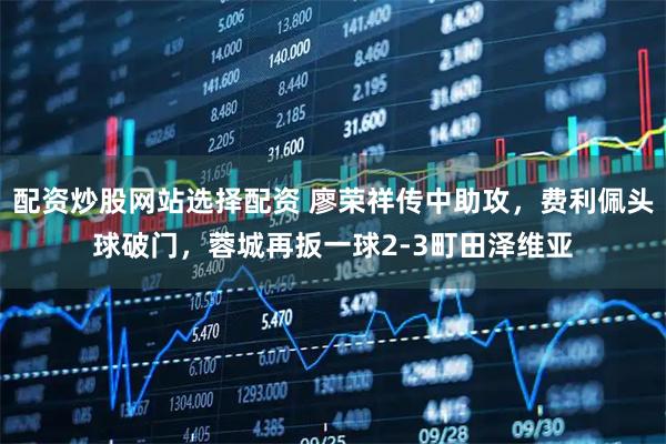 配资炒股网站选择配资 廖荣祥传中助攻，费利佩头球破门，蓉城再扳一球2-3町田泽维亚