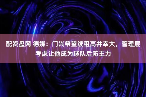 配资盘网 德媒：门兴希望续租高井幸大，管理层考虑让他成为球队后防主力