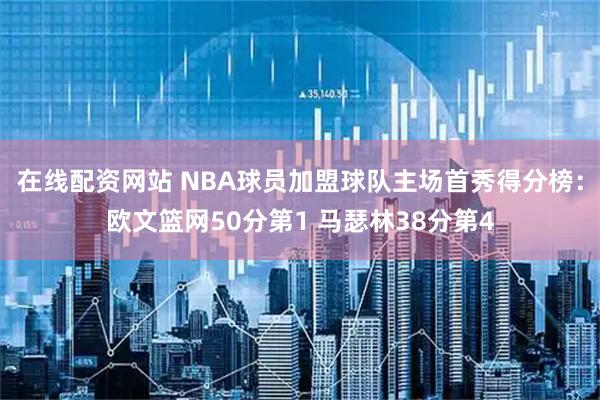 在线配资网站 NBA球员加盟球队主场首秀得分榜：欧文篮网50分第1 马瑟林38分第4