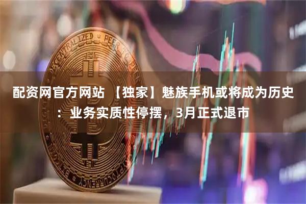 配资网官方网站 【独家】魅族手机或将成为历史：业务实质性停摆，3月正式退市