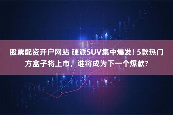 股票配资开户网站 硬派SUV集中爆发! 5款热门方盒子将上市，谁将成为下一个爆款?