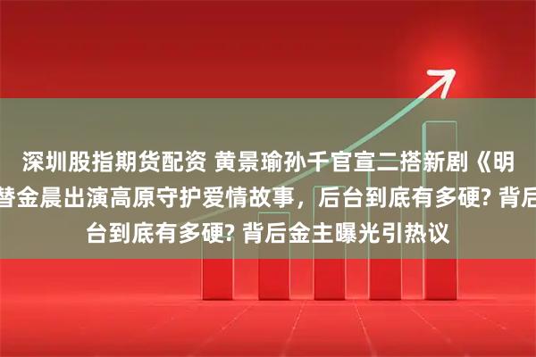 深圳股指期货配资 黄景瑜孙千官宣二搭新剧《明川有知夏》，接替金晨出演高原守护爱情故事，后台到底有多硬? 背后金主曝光引热议
