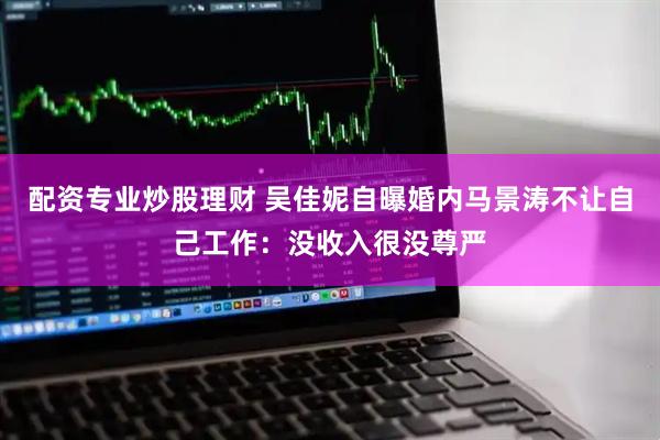 配资专业炒股理财 吴佳妮自曝婚内马景涛不让自己工作：没收入很没尊严