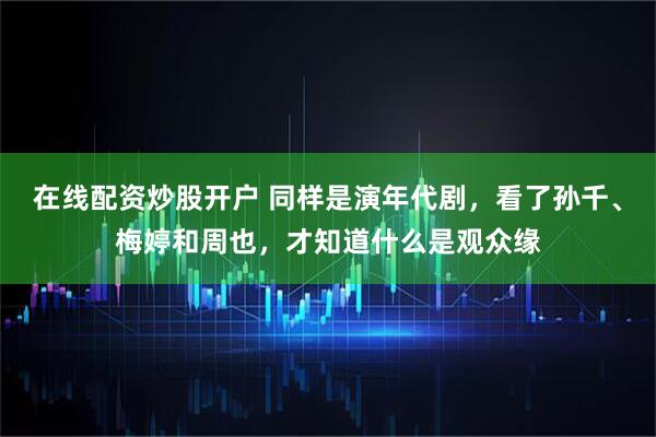 在线配资炒股开户 同样是演年代剧，看了孙千、梅婷和周也，才知道什么是观众缘