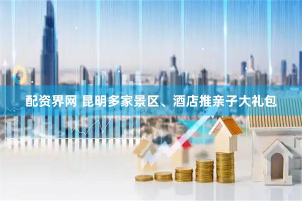 配资界网 昆明多家景区、酒店推亲子大礼包