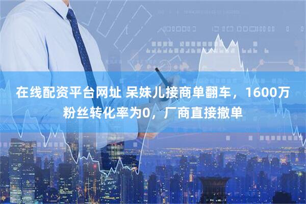 在线配资平台网址 呆妹儿接商单翻车，1600万粉丝转化率为0，厂商直接撤单
