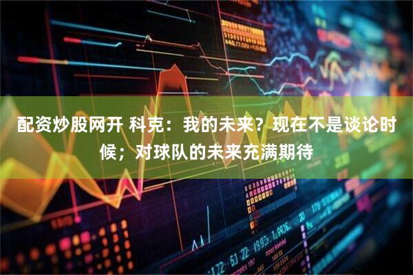 配资炒股网开 科克：我的未来？现在不是谈论时候；对球队的未来充满期待