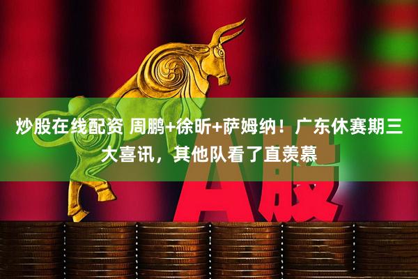 炒股在线配资 周鹏+徐昕+萨姆纳！广东休赛期三大喜讯，其他队看了直羡慕