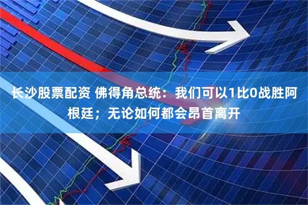 长沙股票配资 佛得角总统：我们可以1比0战胜阿根廷；无论如何都会昂首离开