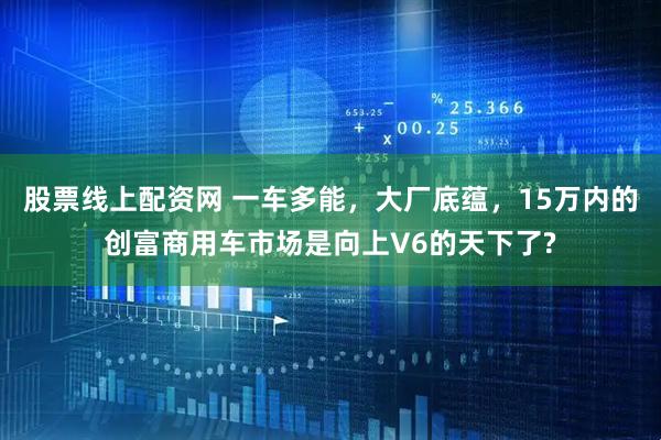 股票线上配资网 一车多能，大厂底蕴，15万内的创富商用车市场是向上V6的天下了?