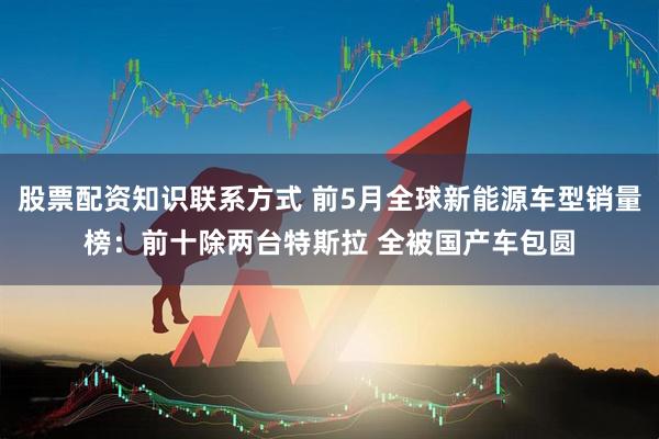 股票配资知识联系方式 前5月全球新能源车型销量榜：前十除两台特斯拉 全被国产车包圆