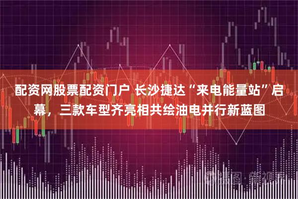 配资网股票配资门户 长沙捷达“来电能量站”启幕，三款车型齐亮相共绘油电并行新蓝图