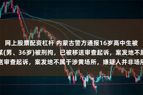 网上股票配资杠杆 内蒙古警方通报16岁高中生被刺死案：犯罪嫌疑人张某(男、36岁)被刑拘，已被移送审查起诉，案发地不属于涉黄场所，嫌疑人并非场所保安
