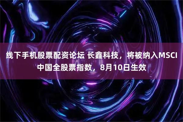 线下手机股票配资论坛 长鑫科技，将被纳入MSCI中国全股票指数，8月10日生效